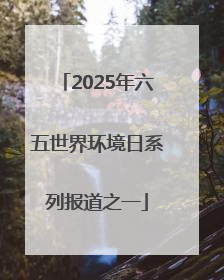 2025年六五世界环境日系列报道之一